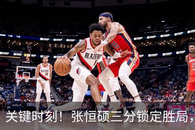 关键时刻！张恒硕三分锁定胜局，四川队逆转局势